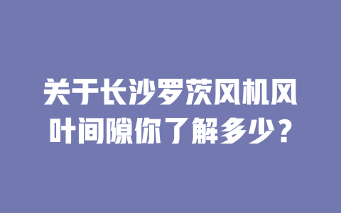 關(guān)于長沙羅茨風(fēng)機風(fēng)葉間隙你了解多少? 一